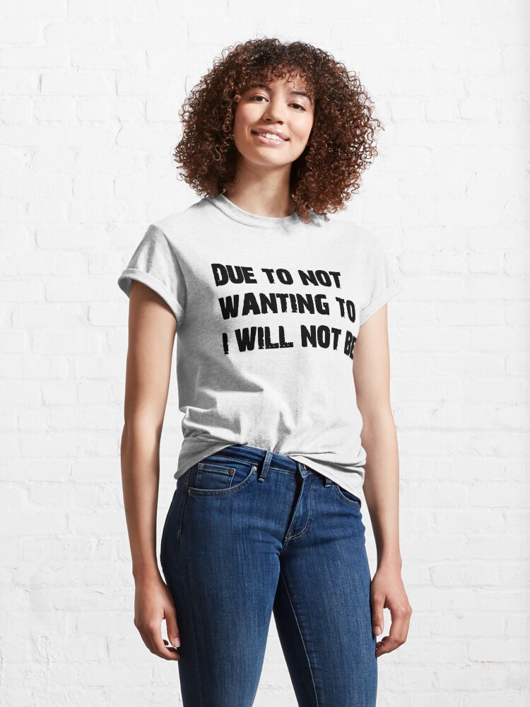 Alternate view of DUE TO NOT WANTING TO I WILL NOT BE Classic T-Shirt