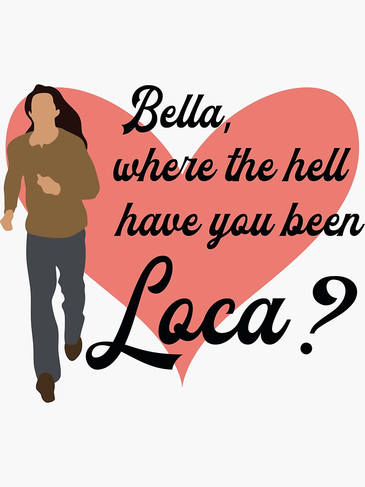  bella where the hell have you been loca bella where you been loca