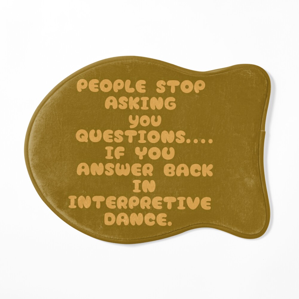 People will stop ASKING you questions...if you answer BACK in INTERPRETIVE  dance.