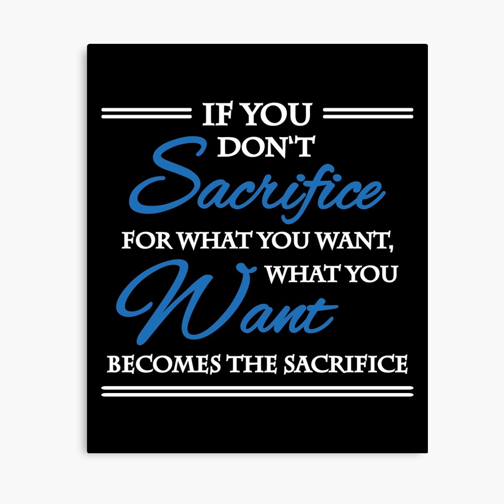 If you don't sacrifice for what you want, what you want becomes the  sacrifice