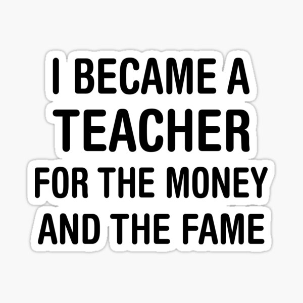 I BECAME A TEACHER FOR THE MONEY AND THE FAME Sticker
