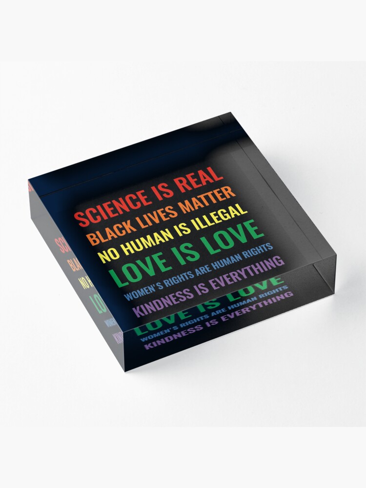 Alternate view of Science is real! Black lives matter! No human is illegal! Love is love! Women's rights are human rights! Kindness is everything! Shirt Acrylic Block