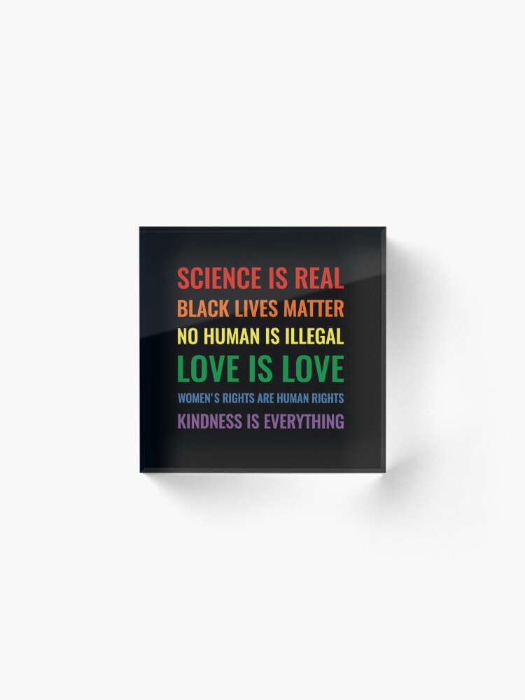 Alternate view of Science is real! Black lives matter! No human is illegal! Love is love! Women's rights are human rights! Kindness is everything! Shirt Acrylic Block