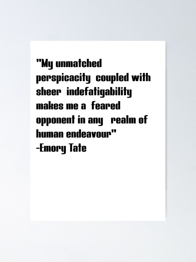 Emory tate quote- My unmatched perspicacity coupled with sheer  indefatigability makes me a feared opponent in any real of human endeavour  Poster for Sale by Tautvydas