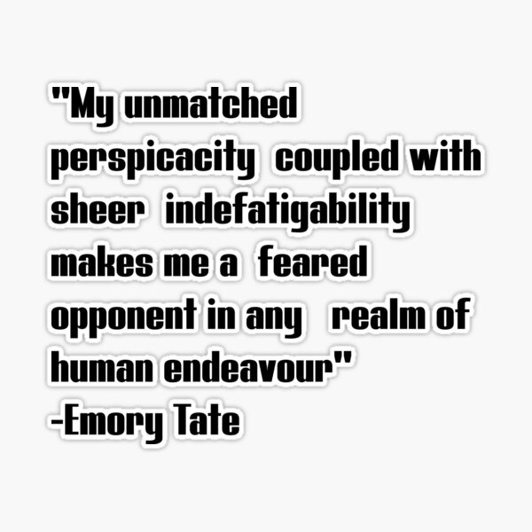 Emory tate quote- My unmatched perspicacity coupled with sheer  indefatigability makes me a feared opponent in any real of human endeavour  Sticker for Sale by Tautvydas