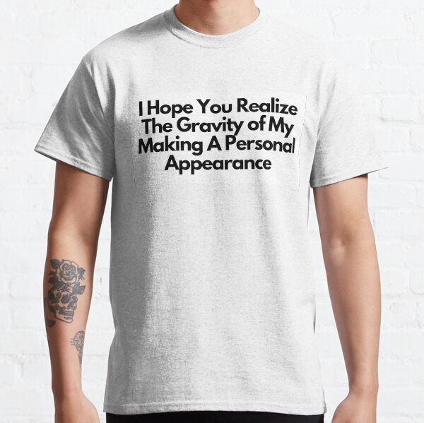 I Hope You Realize The Gravity Of My Making A Personal Appearance Classic T-Shirt