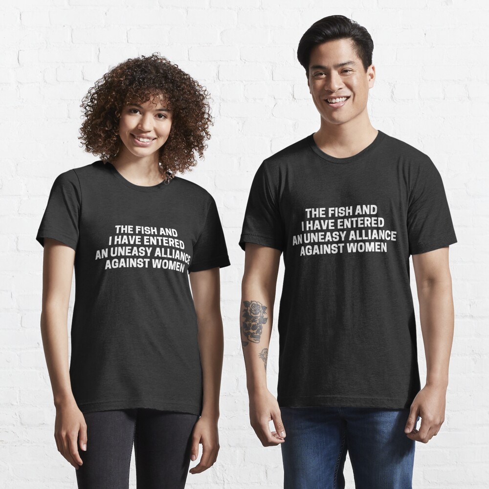 Disover The Fish And I Have Entered An Uneasy Alliance Against Women | Essential T-Shirt 