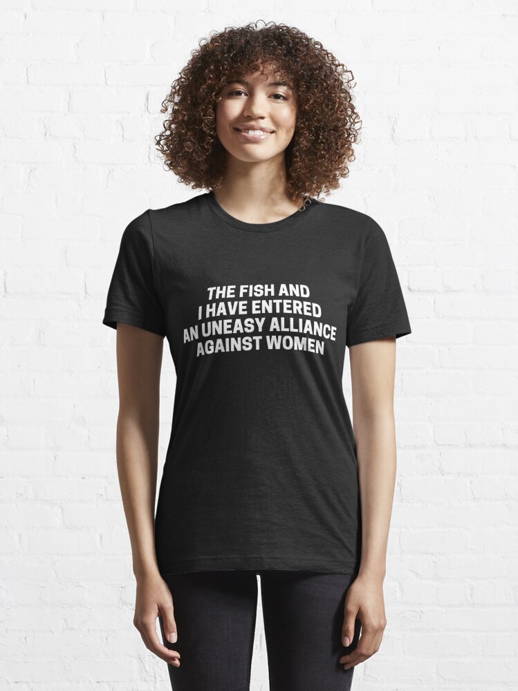 Discover The Fish And I Have Entered An Uneasy Alliance Against Women | Essential T-Shirt 