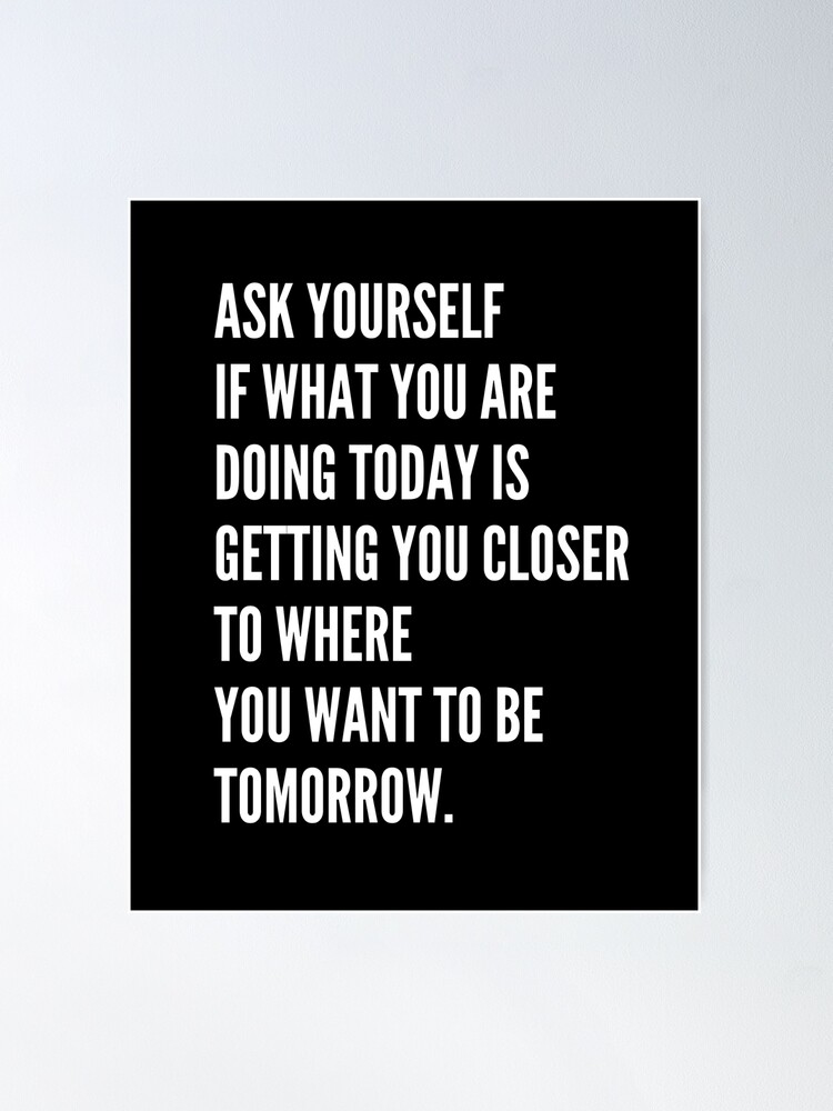 Always ask yourself if what you're doing today is getting you closer to  where you