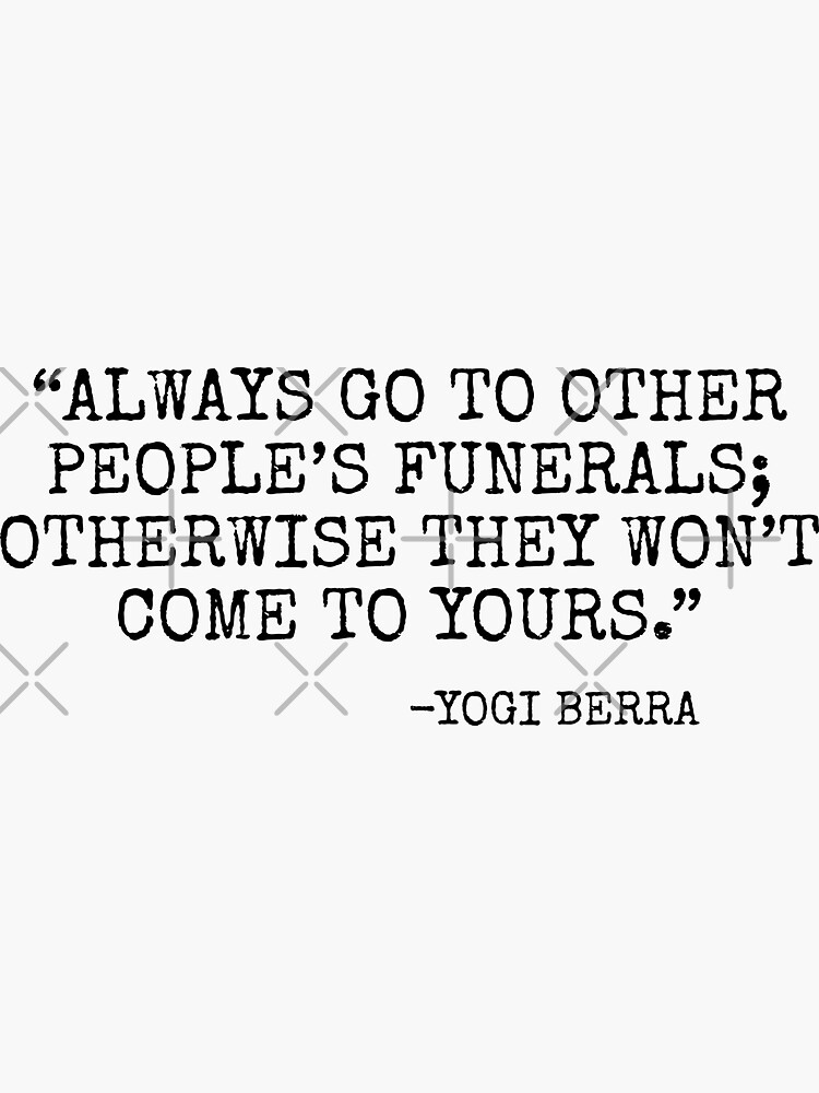 Always go to other people's funerals, otherwise they won't come to yours YOGI  BERRA.