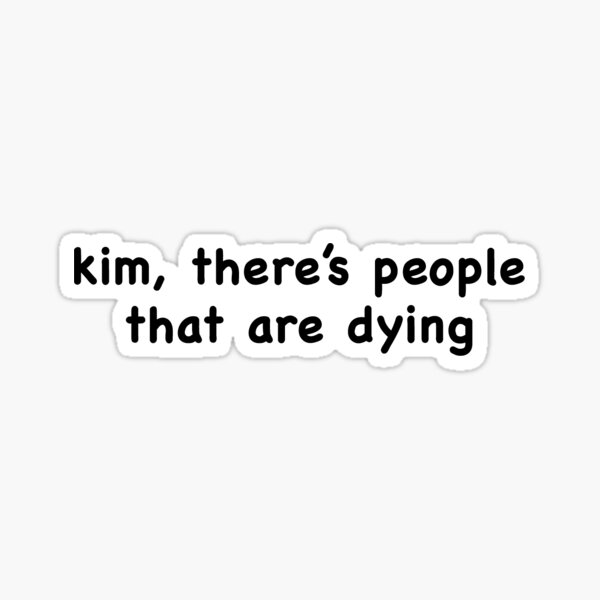 Kim, there's people that are dying. Sticker