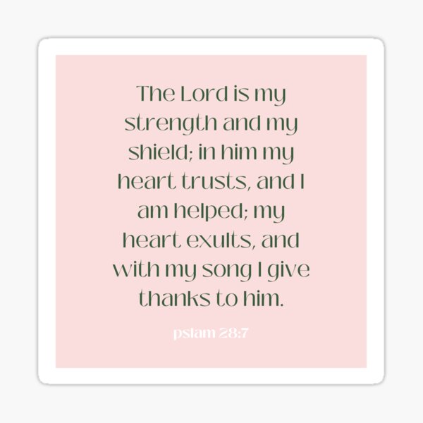 Psalm 28:7 The LORD is my strength and my shield; my heart trusts in Him,  and I am helped. Therefore my heart rejoices, and I give thanks to Him with  my song.