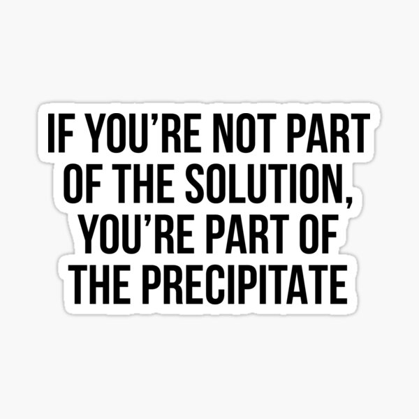 if-you-re-not-part-of-the-solution-you-re-part-of-the-precipitate