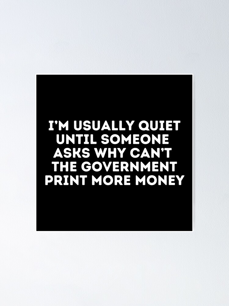 I'm usually quiet until someone asks why the government can't just print  more Economics, Politics, Philosophy, Law, Intellectual Jokes and 