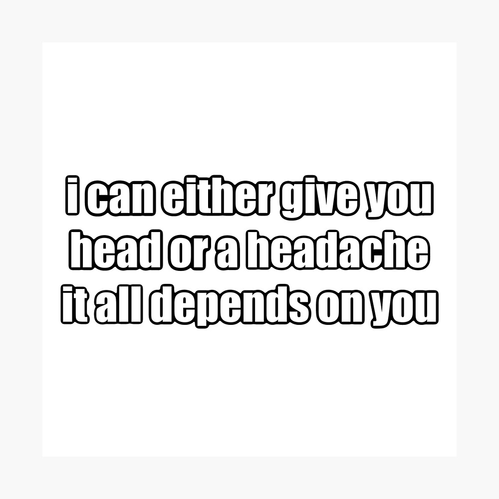 i can either give you head or a headache, it all depends on you