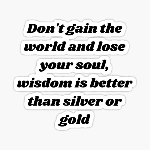 Don't gain the world and lose your soul. Wisdom is better than