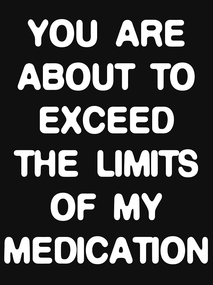 &ldquo;You are about to exceed the limits of my medication&rdquo; T-shirt for Sale