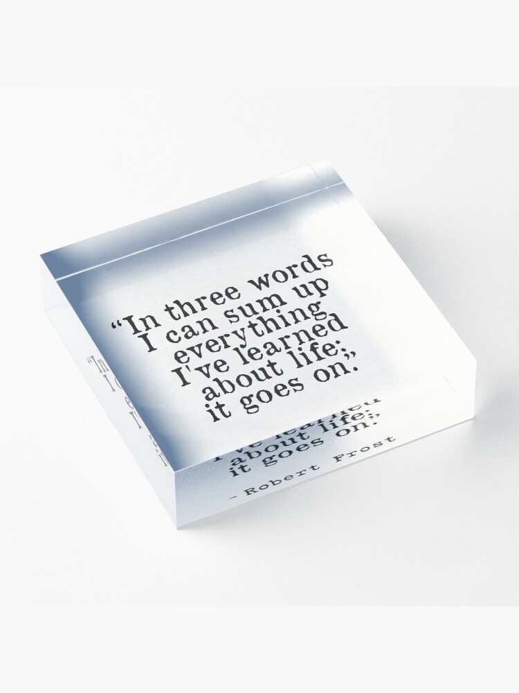 Alternate view of “In three words I can sum up everything I've learned about life: it goes on.” Robert Frost Acrylic Block
