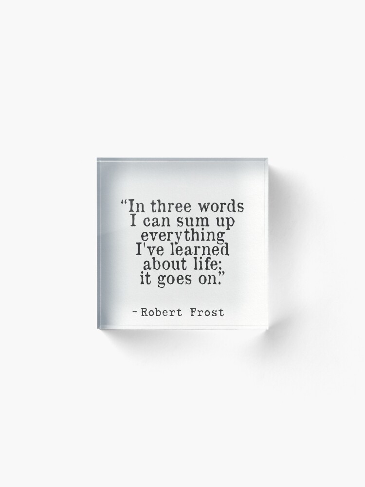 Alternate view of “In three words I can sum up everything I've learned about life: it goes on.” Robert Frost Acrylic Block