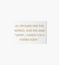 HE OFFERED HER THE WORLD, AND SHE SAID "UHHH, I ASKED FOR A VODKA SODA." Art Board
