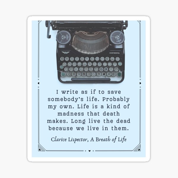 Clarice Lispector quote: I write as if to save somebody's life. Probably my own. Life is a kind of madness that death makes. Long live the dead because we live in them. Sticker