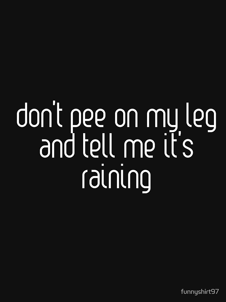 "don’t pee on my leg and tell me it’s raining " Tshirt by funnyshirt97 Redbubble best