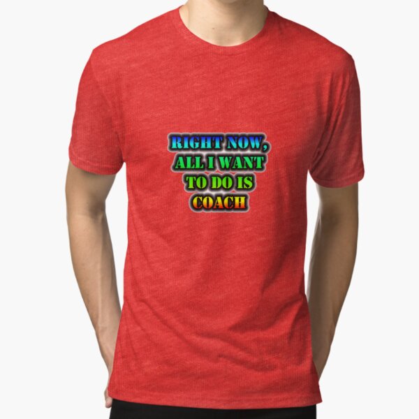 Right Now, All I Want To Do Is Coach Tri-blend T-Shirt
