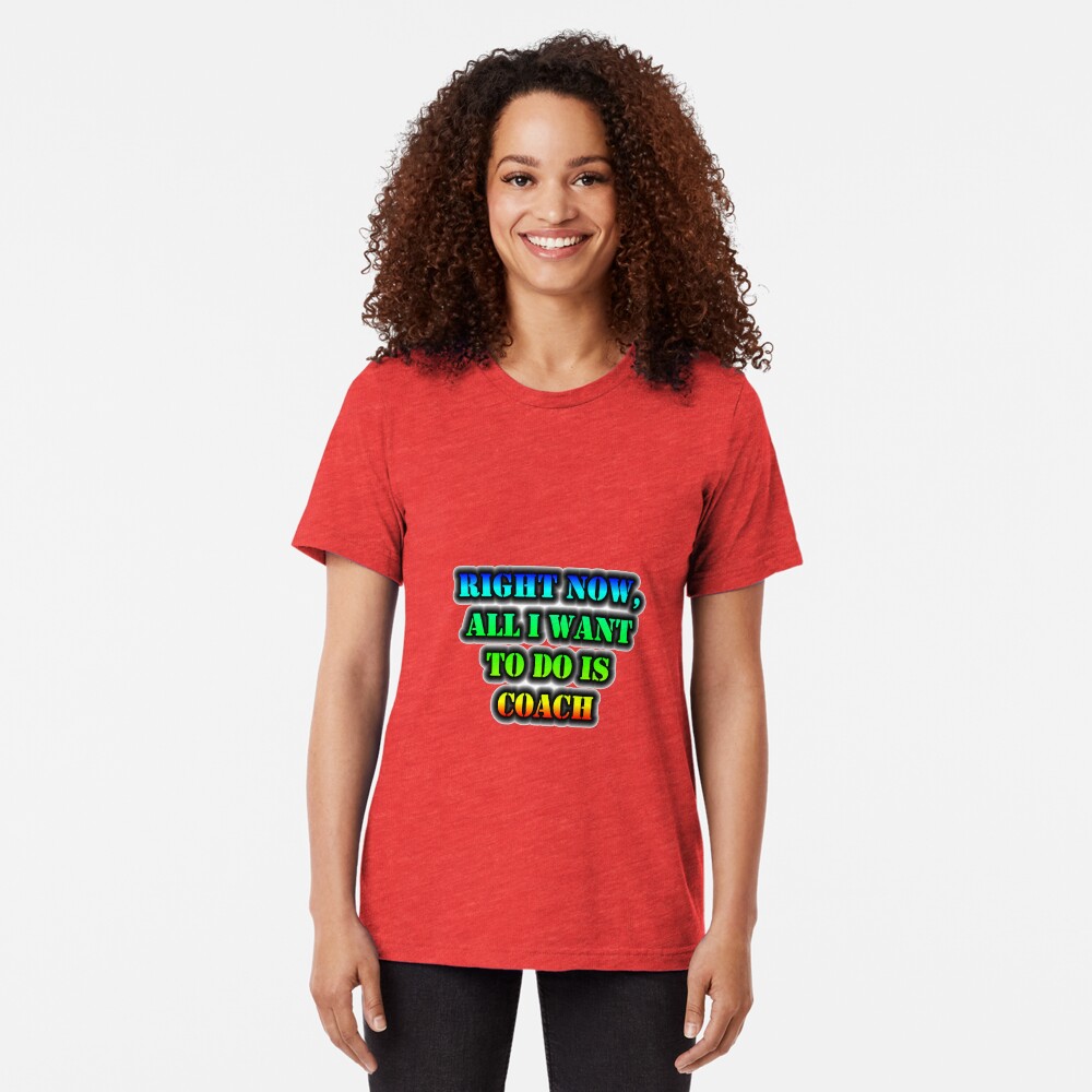 Right Now, All I Want To Do Is Coach Tri-blend T-Shirt
