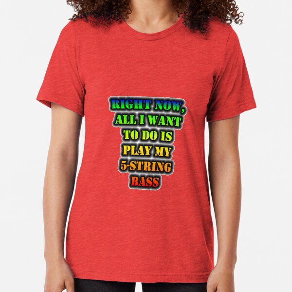 Right Now, All I Want To Do Is Play My 5-String Bass Tri-blend T-Shirt
