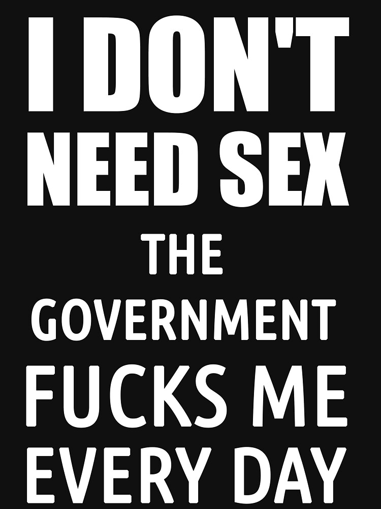 I Don T Need Sex The Government Fucks Me Everyday T Shirt By