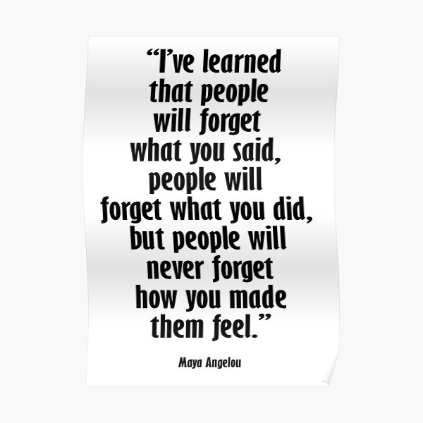 Maya Angelou. I’ve learned that people will forget what you said, people will forget what you did, but people will never forget how you made them feel. Poster