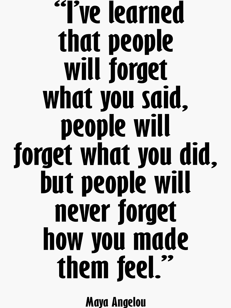 Maya Angelou. I’ve learned that people will forget what you said, people will forget what you did, but people will never forget how you made them feel. by TOMSREDBUBBLE