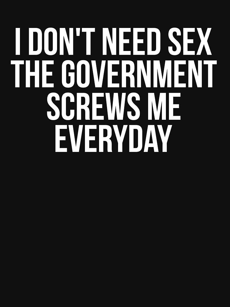 I Dont Need Sex The Government Screws Me Every Day T Shirt By 