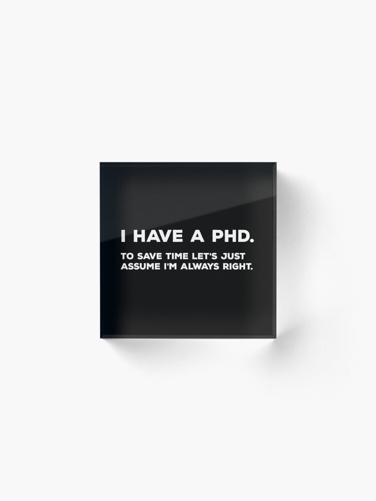 Alternate view of I Have A PhD. To Save Time Let's Just Assume I'm Always Right. Acrylic Block