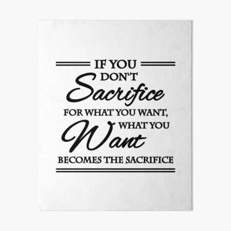 If you don't sacrifice for what you want, what you want becomes the  sacrifice