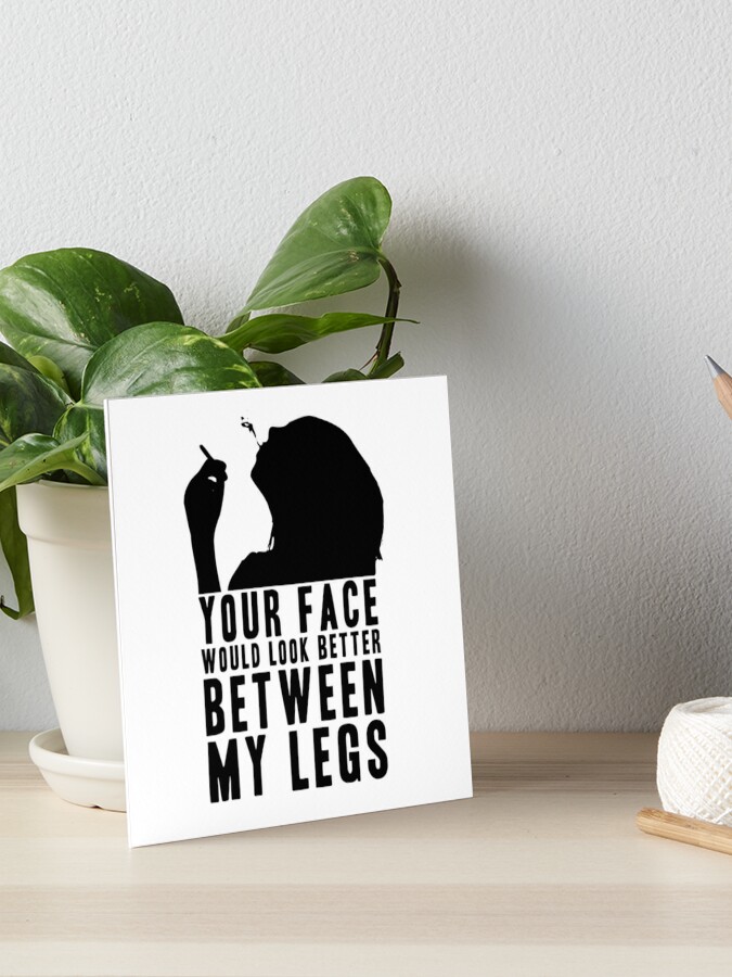 YOUR FACE WOULD LOOK BETTER BETWEEN MY LEGS! GIFT Art Board Print for  Sale by JamesandLuis