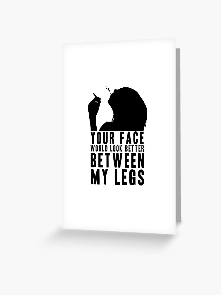 YOUR FACE WOULD LOOK BETTER BETWEEN MY LEGS! GIFT Greeting Card