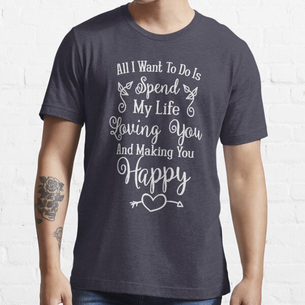 All I Want To Do Is Spend My Life Loving You Making You Happy Love Quote Valentine S Day Gift Anniversary Present T Shirt By Byzmo Redbubble