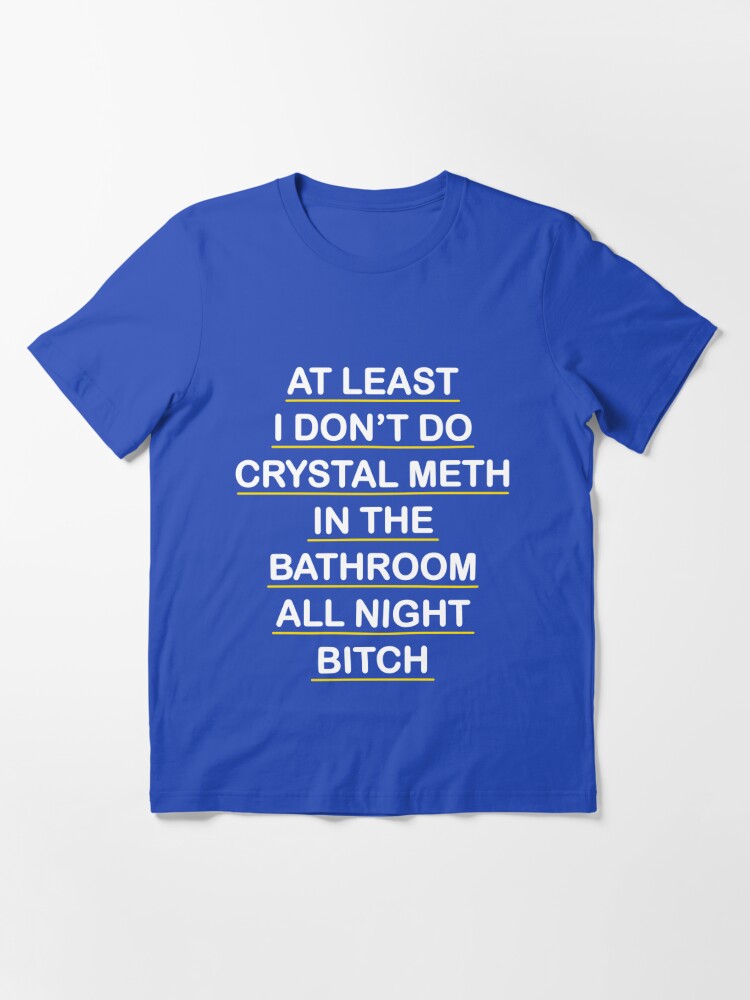 At Least I Don't Do Crystal Meth in the Bathroom All Night Bitch - Real  Housewives of Beverly Hills  Essential T-Shirt for Sale by hellodarlin