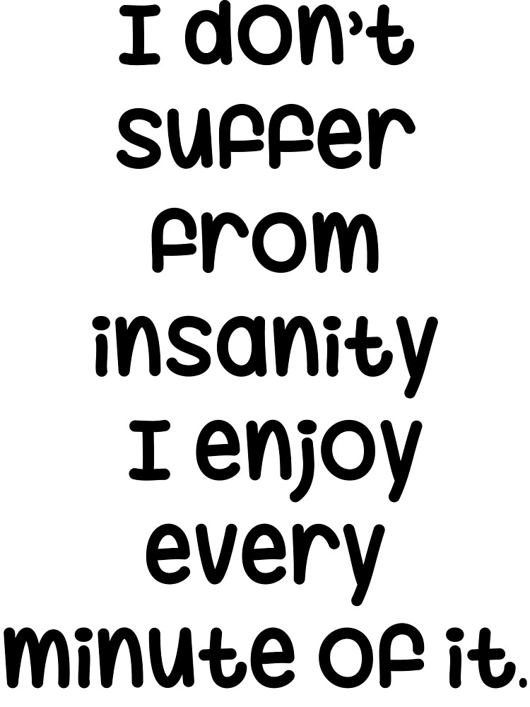 I don't suffer from insanity, I enjoy every minute of it