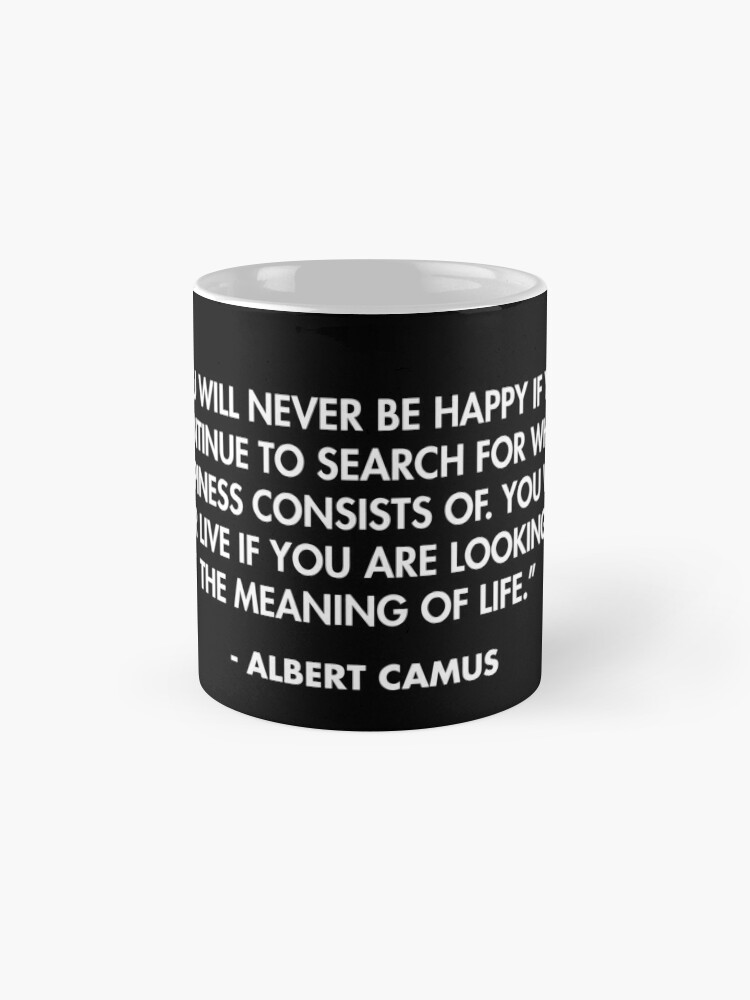 You will never be happy if you continue to search for what happiness  consists of. You will never live if you are looking for the meaning of  life.” - Albert Camus Coffee
