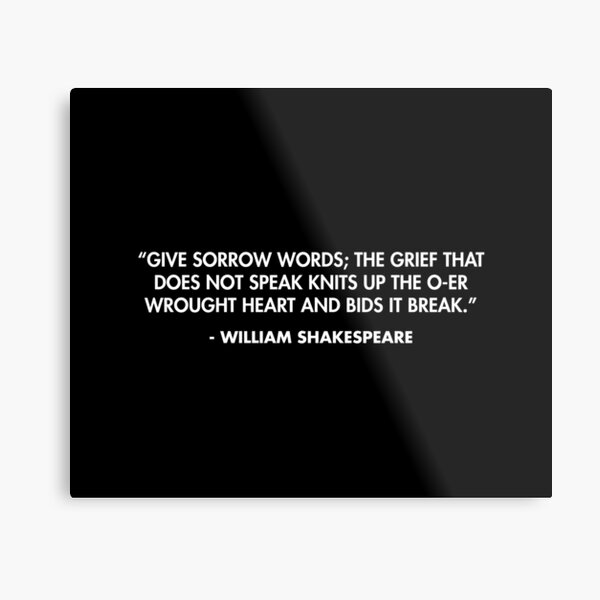 “Give sorrow words; the grief that does not speak knits up the o-er wrought heart and bids it break.” - William Shakespeare Metal Print
