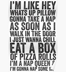 Ich bin wie Hey, was ist los Kissen, werde ein Nickerchen nehmen, sobald ich in der Tür gehe, will ich nur eine Box Pizza Rollen essen; Ich bin eine Nickerchen Königin und ich werde ein Nickerchen ein paar Mo '| Fetty Wap Trap Queen Faul Shirt! Poster