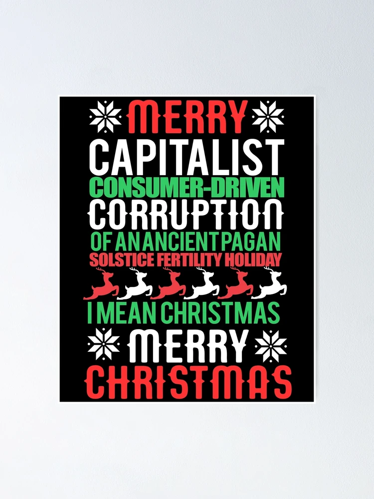 "MERRY CAPITALIST CONSUMER-DRIVEN CORRUPTION OF AN ANCIENT PAGAN SOLSTICE FERTILITY HOLIDAY. I mean Christmas. MERRY CHRISTMAS Meme " Poster for Sale by starkle | Redbubble